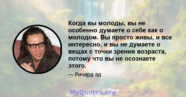 Когда вы молоды, вы не особенно думаете о себе как о молодом. Вы просто живы, и все интересно, и вы не думаете о вещах с точки зрения возраста, потому что вы не осознаете этого.