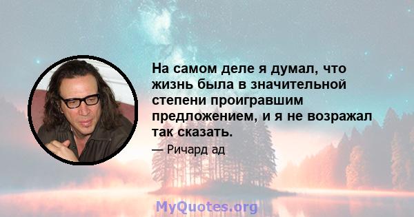 На самом деле я думал, что жизнь была в значительной степени проигравшим предложением, и я не возражал так сказать.