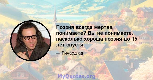 Поэзия всегда мертва, понимаете? Вы не понимаете, насколько хороша поэзия до 15 лет спустя.