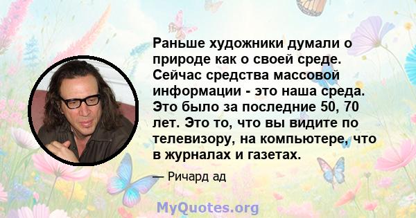 Раньше художники думали о природе как о своей среде. Сейчас средства массовой информации - это наша среда. Это было за последние 50, 70 лет. Это то, что вы видите по телевизору, на компьютере, что в журналах и газетах.