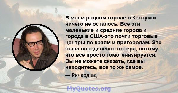 В моем родном городе в Кентукки ничего не осталось. Все эти маленькие и средние города и города в США-это почти торговые центры по краям и пригородам. Это была определенно потеря, потому что все просто гомогенизируется. 