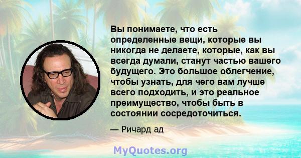 Вы понимаете, что есть определенные вещи, которые вы никогда не делаете, которые, как вы всегда думали, станут частью вашего будущего. Это большое облегчение, чтобы узнать, для чего вам лучше всего подходить, и это