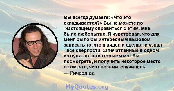 Вы всегда думаете: «Что это складывается?» Вы не можете по -настоящему справиться с этим. Мне было любопытно. Я чувствовал, что для меня было бы интересным вызовом записать то, что я видел и сделал, и узнал - все