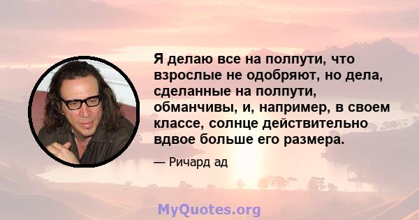 Я делаю все на полпути, что взрослые не одобряют, но дела, сделанные на полпути, обманчивы, и, например, в своем классе, солнце действительно вдвое больше его размера.