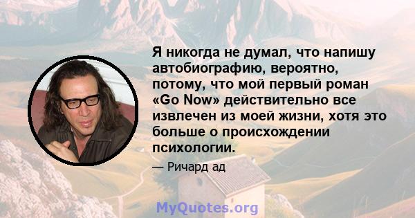 Я никогда не думал, что напишу автобиографию, вероятно, потому, что мой первый роман «Go Now» действительно все извлечен из моей жизни, хотя это больше о происхождении психологии.