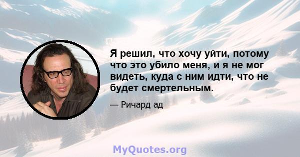 Я решил, что хочу уйти, потому что это убило меня, и я не мог видеть, куда с ним идти, что не будет смертельным.