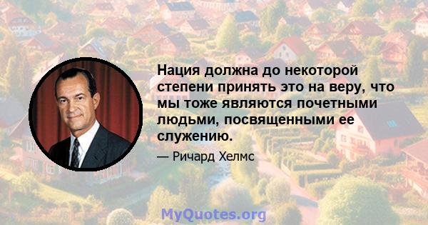 Нация должна до некоторой степени принять это на веру, что мы тоже являются почетными людьми, посвященными ее служению.