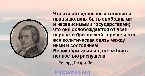 Что эти объединенные колонии и правы должны быть свободными и независимыми государствами; что они освобождаются от всей верности британской короне; и что вся политическая связь между ними и состоянием Великобритании и