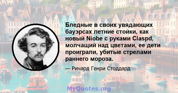 Бледные в своих увядающих бауэрсах летние стойки, как новый Niobe с руками Claspd, молчащий над цветами, ее дети проиграли, убитые стрелами раннего мороза.