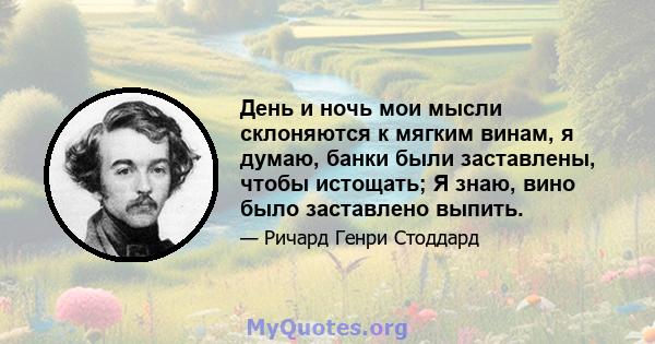 День и ночь мои мысли склоняются к мягким винам, я думаю, банки были заставлены, чтобы истощать; Я знаю, вино было заставлено выпить.