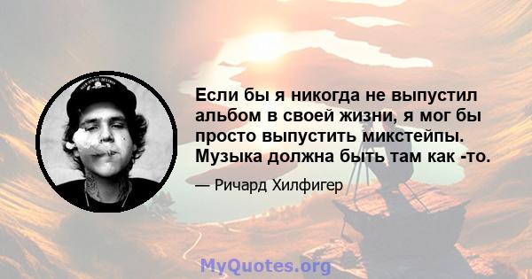 Если бы я никогда не выпустил альбом в своей жизни, я мог бы просто выпустить микстейпы. Музыка должна быть там как -то.