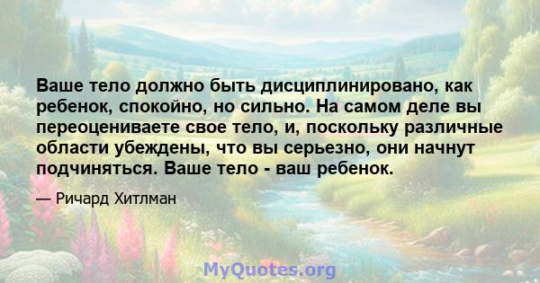 Ваше тело должно быть дисциплинировано, как ребенок, спокойно, но сильно. На самом деле вы переоцениваете свое тело, и, поскольку различные области убеждены, что вы серьезно, они начнут подчиняться. Ваше тело - ваш