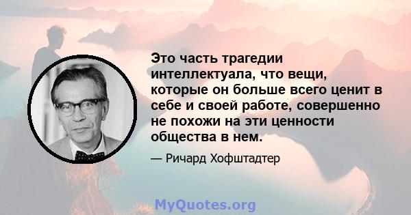 Это часть трагедии интеллектуала, что вещи, которые он больше всего ценит в себе и своей работе, совершенно не похожи на эти ценности общества в нем.