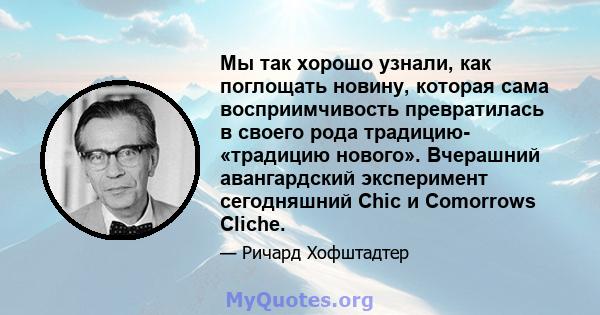 Мы так хорошо узнали, как поглощать новину, которая сама восприимчивость превратилась в своего рода традицию- «традицию нового». Вчерашний авангардский эксперимент сегодняшний Chic и Comorrows Cliche.