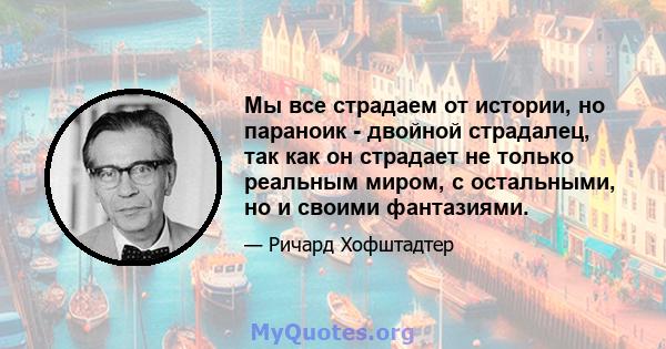 Мы все страдаем от истории, но параноик - двойной страдалец, так как он страдает не только реальным миром, с остальными, но и своими фантазиями.