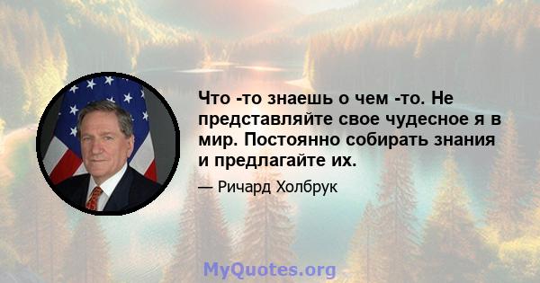 Что -то знаешь о чем -то. Не представляйте свое чудесное я в мир. Постоянно собирать знания и предлагайте их.