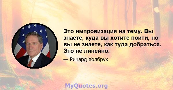 Это импровизация на тему. Вы знаете, куда вы хотите пойти, но вы не знаете, как туда добраться. Это не линейно.