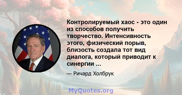 Контролируемый хаос - это один из способов получить творчество. Интенсивность этого, физический порыв, близость создала тот вид диалога, который приводит к синергии ...