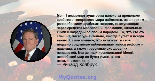 Memri позволяет аудитории далеко за пределами арабского говорящего мира наблюдать за широким разнообразием арабских голосов, выступающих через средства массовой информации, школьные книги и кафедры со своим народом. То, 