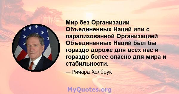 Мир без Организации Объединенных Наций или с парализованной Организацией Объединенных Наций был бы гораздо дороже для всех нас и гораздо более опасно для мира и стабильности.