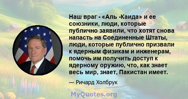 Наш враг - «Аль -Каида» и ее союзники, люди, которые публично заявили, что хотят снова напасть на Соединенные Штаты, люди, которые публично призвали к ядерным физикам и инженерам, помочь им получить доступ к ядерному