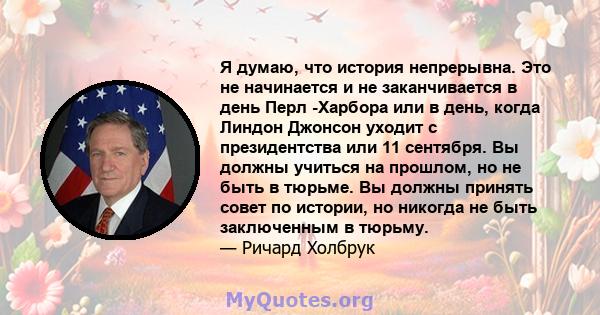 Я думаю, что история непрерывна. Это не начинается и не заканчивается в день Перл -Харбора или в день, когда Линдон Джонсон уходит с президентства или 11 сентября. Вы должны учиться на прошлом, но не быть в тюрьме. Вы