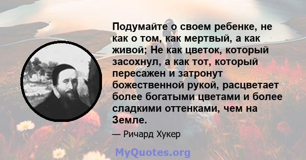 Подумайте о своем ребенке, не как о том, как мертвый, а как живой; Не как цветок, который засохнул, а как тот, который пересажен и затронут божественной рукой, расцветает более богатыми цветами и более сладкими