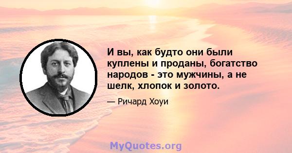 И вы, как будто они были куплены и проданы, богатство народов - это мужчины, а не шелк, хлопок и золото.