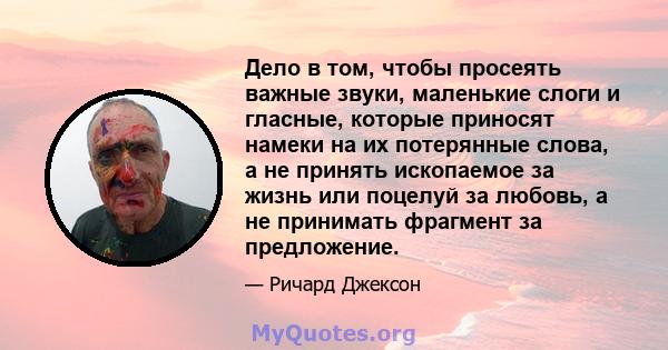 Дело в том, чтобы просеять важные звуки, маленькие слоги и гласные, которые приносят намеки на их потерянные слова, а не принять ископаемое за жизнь или поцелуй за любовь, а не принимать фрагмент за предложение.