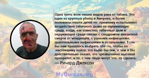 Одна треть всех наших видов рака от табака. Это один из крупных убийц в Америке, и более половины наших детей по -прежнему испытывают воздействие табачного дыма на окружающую среду, когда, как известно, табачный дым в