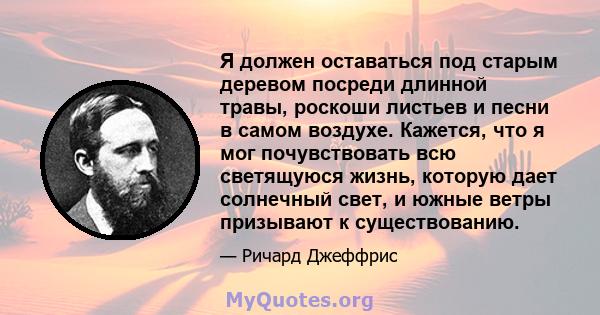 Я должен оставаться под старым деревом посреди длинной травы, роскоши листьев и песни в самом воздухе. Кажется, что я мог почувствовать всю светящуюся жизнь, которую дает солнечный свет, и южные ветры призывают к