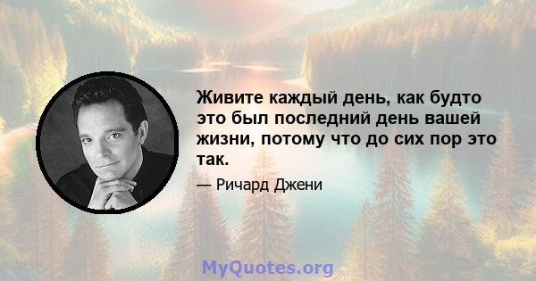 Живите каждый день, как будто это был последний день вашей жизни, потому что до сих пор это так.