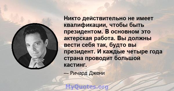 Никто действительно не имеет квалификации, чтобы быть президентом. В основном это актерская работа. Вы должны вести себя так, будто вы президент. И каждые четыре года страна проводит большой кастинг.