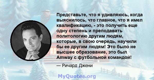 Представьте, что я удивляюсь, когда выяснилось, что главное, что я имел квалификацию, - это получить еще одну степень и преподавать политологию другим людям, которые, в свою очередь, научили бы ее другим людям! Это было 