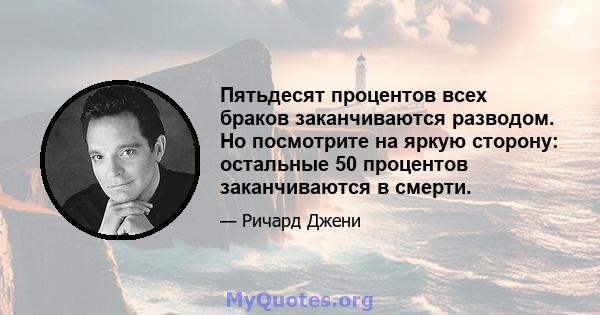 Пятьдесят процентов всех браков заканчиваются разводом. Но посмотрите на яркую сторону: остальные 50 процентов заканчиваются в смерти.