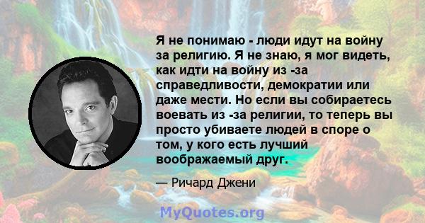 Я не понимаю - люди идут на войну за религию. Я не знаю, я мог видеть, как идти на войну из -за справедливости, демократии или даже мести. Но если вы собираетесь воевать из -за религии, то теперь вы просто убиваете