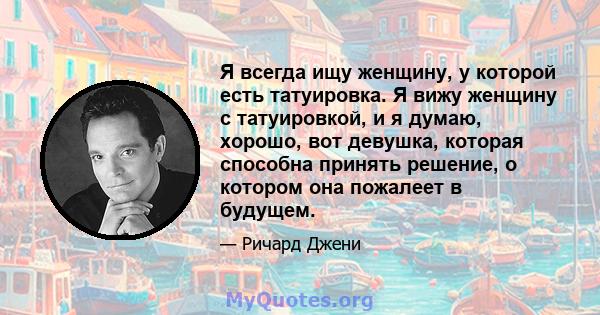 Я всегда ищу женщину, у которой есть татуировка. Я вижу женщину с татуировкой, и я думаю, хорошо, вот девушка, которая способна принять решение, о котором она пожалеет в будущем.