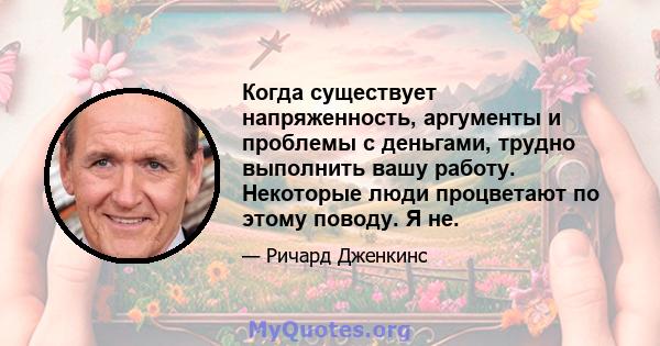 Когда существует напряженность, аргументы и проблемы с деньгами, трудно выполнить вашу работу. Некоторые люди процветают по этому поводу. Я не.