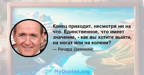 Конец приходит, несмотря ни на что. Единственное, что имеет значение, - как вы хотите выйти, на ногах или на колени?