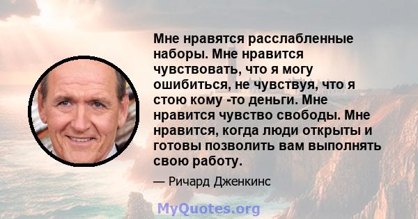 Мне нравятся расслабленные наборы. Мне нравится чувствовать, что я могу ошибиться, не чувствуя, что я стою кому -то деньги. Мне нравится чувство свободы. Мне нравится, когда люди открыты и готовы позволить вам выполнять 