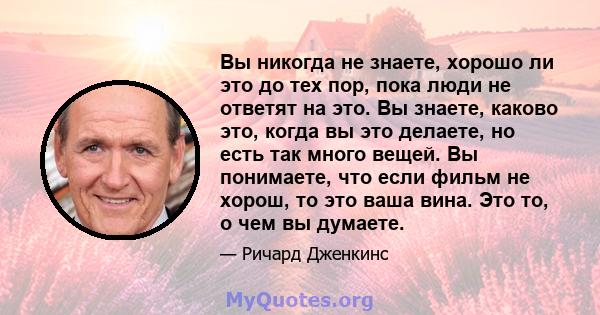 Вы никогда не знаете, хорошо ли это до тех пор, пока люди не ответят на это. Вы знаете, каково это, когда вы это делаете, но есть так много вещей. Вы понимаете, что если фильм не хорош, то это ваша вина. Это то, о чем