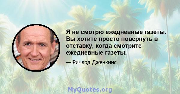 Я не смотрю ежедневные газеты. Вы хотите просто повернуть в отставку, когда смотрите ежедневные газеты.