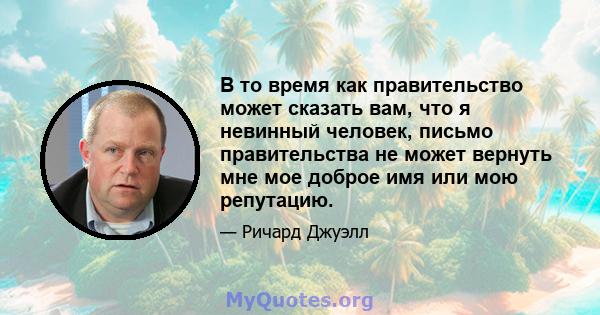 В то время как правительство может сказать вам, что я невинный человек, письмо правительства не может вернуть мне мое доброе имя или мою репутацию.