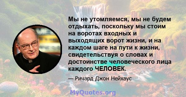 Мы не утомляемся, мы не будем отдыхать, поскольку мы стоим на воротах входных и выходящих ворот жизни, и на каждом шаге на пути к жизни, свидетельствуя о словах и достоинстве человеческого лица каждого ЧЕЛОВЕК.