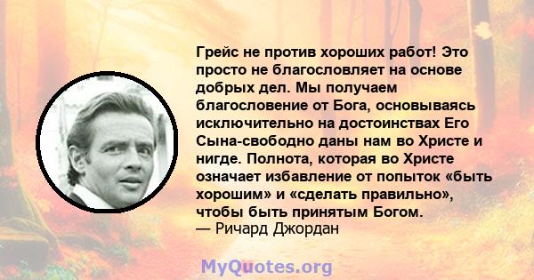 Грейс не против хороших работ! Это просто не благословляет на основе добрых дел. Мы получаем благословение от Бога, основываясь исключительно на достоинствах Его Сына-свободно даны нам во Христе и нигде. Полнота,