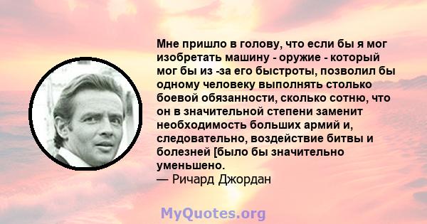 Мне пришло в голову, что если бы я мог изобретать машину - оружие - который мог бы из -за его быстроты, позволил бы одному человеку выполнять столько боевой обязанности, сколько сотню, что он в значительной степени