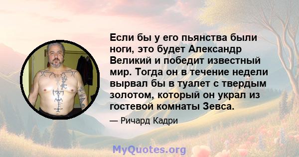 Если бы у его пьянства были ноги, это будет Александр Великий и победит известный мир. Тогда он в течение недели вырвал бы в туалет с твердым золотом, который он украл из гостевой комнаты Зевса.