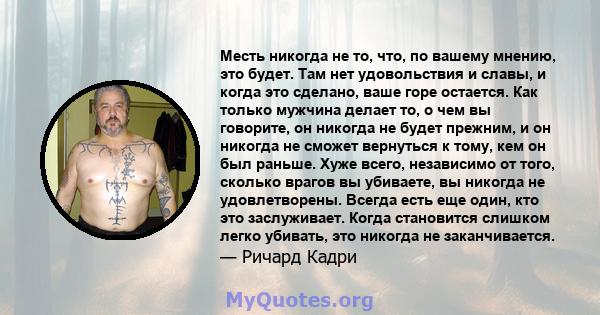 Месть никогда не то, что, по вашему мнению, это будет. Там нет удовольствия и славы, и когда это сделано, ваше горе остается. Как только мужчина делает то, о чем вы говорите, он никогда не будет прежним, и он никогда не 