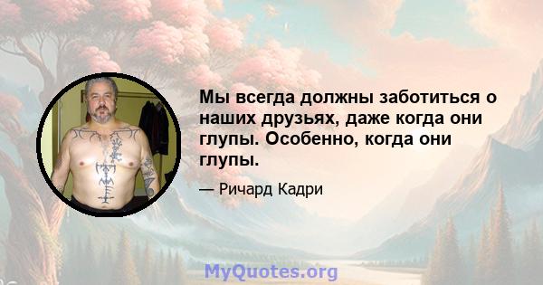 Мы всегда должны заботиться о наших друзьях, даже когда они глупы. Особенно, когда они глупы.