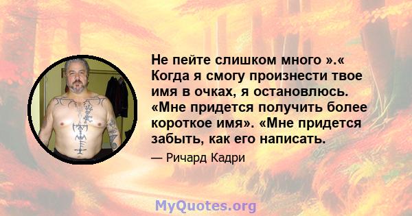 Не пейте слишком много ».« Когда я смогу произнести твое имя в очках, я остановлюсь. «Мне придется получить более короткое имя». «Мне придется забыть, как его написать.